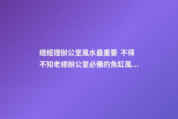 總經理辦公室風水最重要  不得不知老總辦公室必備的魚缸風水寶物